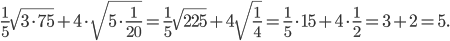 \displaystyle \frac{1}{5}\sqrt{3\cdot 75}+4\cdot \sqrt{5\cdot \frac{1}{20}}=\frac{1}{5}\sqrt{225}+4\sqrt{\frac{1}{4}}=\frac{1}{5}\cdot 15+4\cdot \frac{1}{2}=3+2=5.